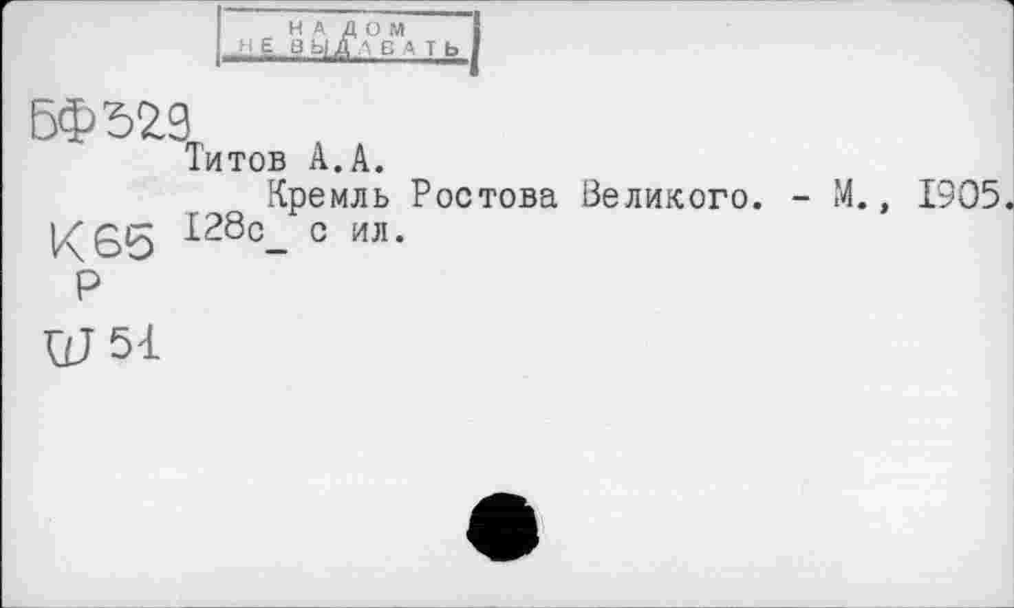 ﻿НАЛОМ
H Е 3 ЫДЛБ А T Ь
БФЪ29
Титов А.А.
Кремль Ростова Великого. - М., 1905.
К65 128с_ с ил.
Р